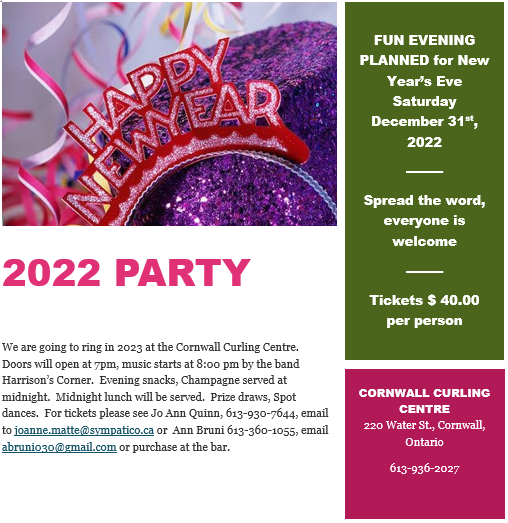 We are going to ring in 2023 at the Cornwall Curling Centre.  Doors will open at 7pm, music starts at 8:00 pm by the band Harrison’s Corner.  Evening snacks, Champagne served at midnight.  Midnight lunch will be served.  Prize draws, Spot dances.  For tickets please see Jo Ann Quinn, 613-930-7644, email to joanne.matte@sympatico.ca or  Ann Bruni 613-360-1055, email abruni030@gmail.com or purchase at the bar. 40 dollars per person